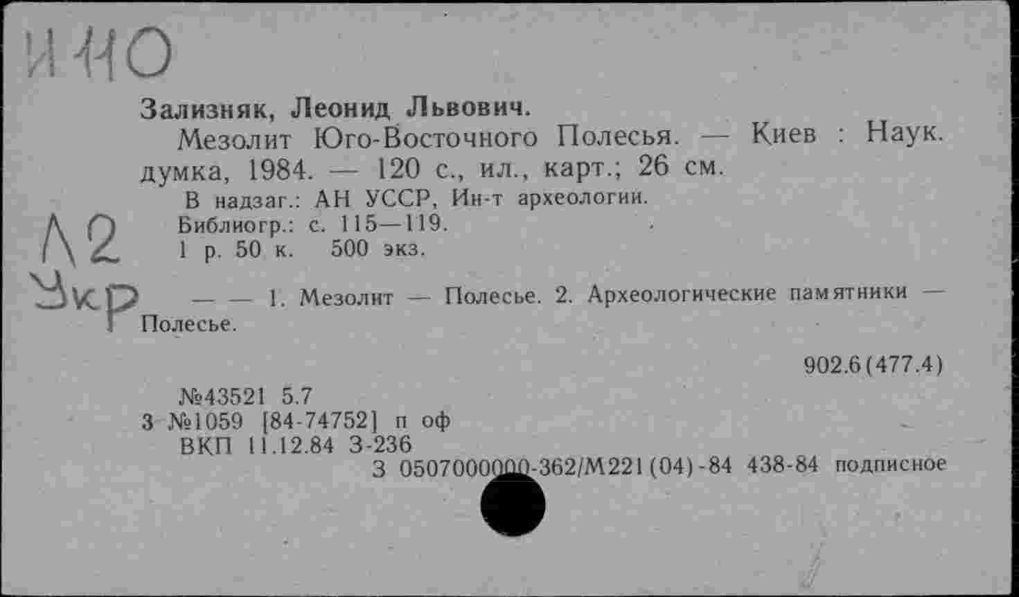 ﻿Зализняк, Леонид Львович.
Мезолит Юго-Восточного Полесья. — Киев : Наук, думка, 1984. — 120 с., ил., карт.; 26 см.
В надзаг.: АН УССР, Ин-т археологии.
Библиогр.: с. 115—119.
1 р. 50 к. 500 экз.
______ _ г. Мезолит — Полесье. 2. Археологические памятники — Полесье.
902.6(477.4)
№43521 5.7
З №1059 [84-74752] п оф
ВКП 11.12.84 3-236
_	(04)-84 438-84 подписное